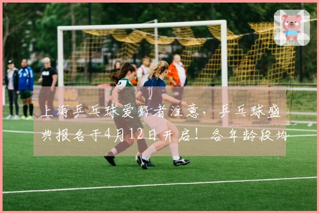 上海乒乓球爱好者注意，乒乓球盛典报名于4月12日开启！各年龄段均可参加，邀您加入“扫地僧”挑战！