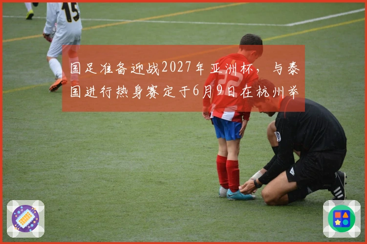 国足准备迎战2027年亚洲杯，与泰国进行热身赛定于6月9日在杭州举行