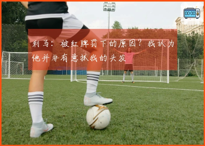 利马：被红牌罚下的原因？我认为他并非有意抓我的头发