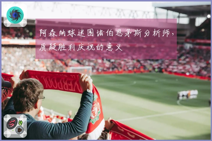 阿森纳球迷围堵伯恩茅斯分析师，质疑胜利庆祝的意义