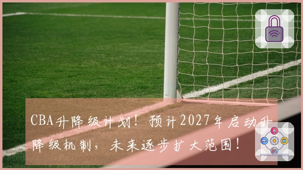 CBA升降级计划！预计2027年启动升降级机制，未来逐步扩大范围！