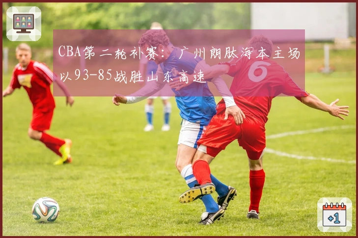 CBA第二轮补赛：广州朗肽海本主场以93-85战胜山东高速