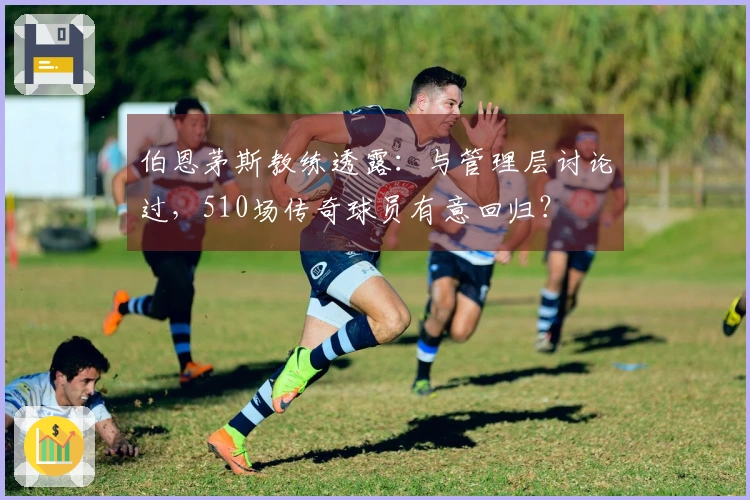 伯恩茅斯教练透露：与管理层讨论过，510场传奇球员有意回归？