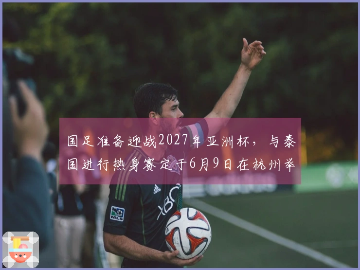 国足准备迎战2027年亚洲杯，与泰国进行热身赛定于6月9日在杭州举行